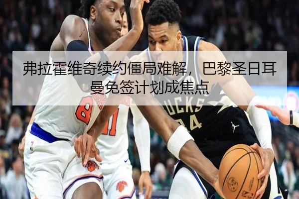 弗拉霍维奇续约僵局难解，巴黎圣日耳曼免签计划成焦点